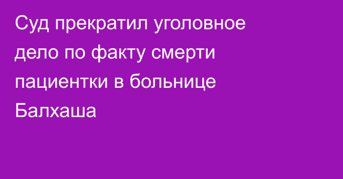 Суд прекратил уголовное дело по факту смерти пациентки в больнице Балхаша