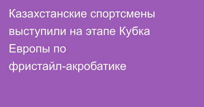 Казахстанские спортсмены выступили на этапе Кубка Европы по фристайл-акробатике