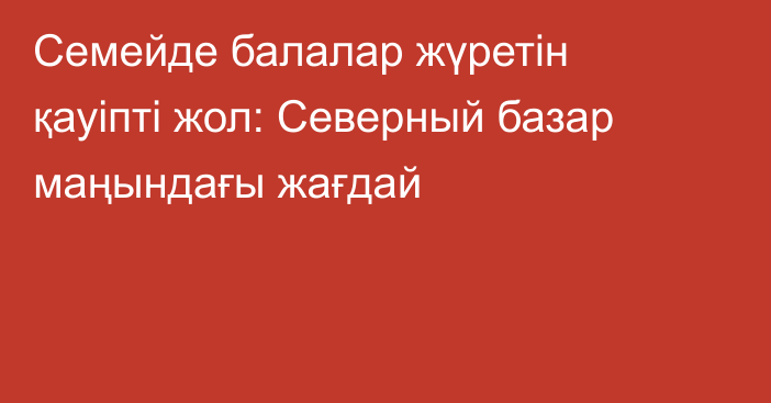 Семейде балалар жүретін қауіпті жол: Северный базар маңындағы жағдай