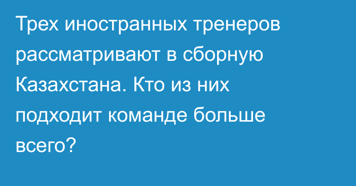 Трех иностранных тренеров рассматривают в сборную Казахстана. Кто из них подходит команде больше всего?