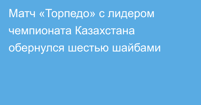Матч «Торпедо» с лидером чемпионата Казахстана обернулся шестью шайбами