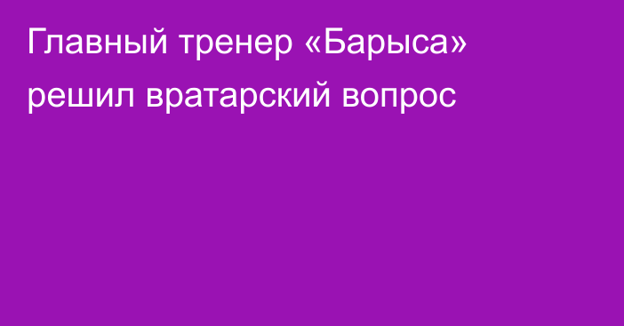 Главный тренер «Барыса» решил вратарский вопрос