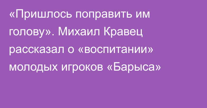 «Пришлось поправить им голову». Михаил Кравец рассказал о «воспитании» молодых игроков «Барыса»