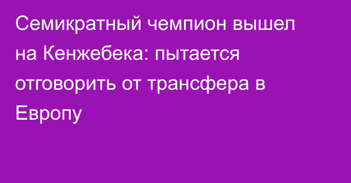 Семикратный чемпион вышел на Кенжебека: пытается отговорить от трансфера в Европу