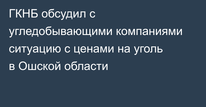 ГКНБ обсудил с угледобывающими компаниями ситуацию с ценами на уголь в Ошской области