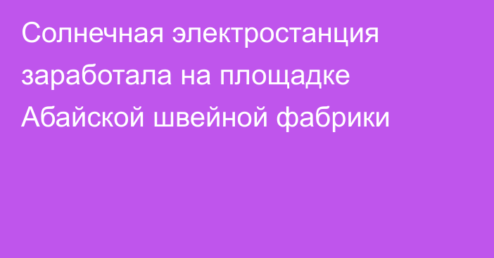 Солнечная электростанция заработала на площадке Абайской швейной фабрики