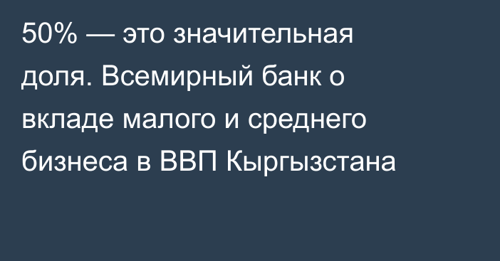 50% — это значительная доля. Всемирный банк о вкладе малого и среднего бизнеса в ВВП Кыргызстана
