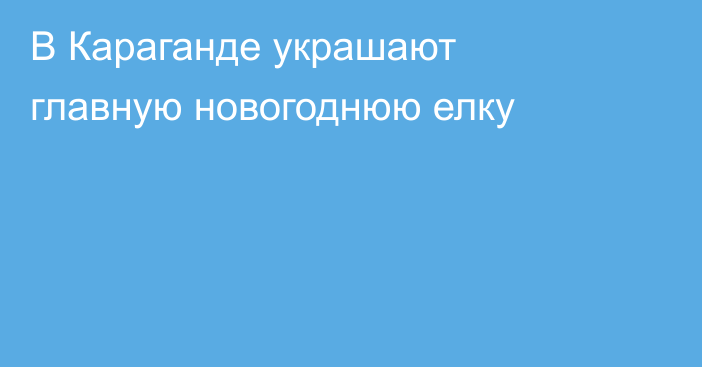 В Караганде украшают главную новогоднюю елку