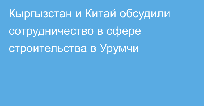 Кыргызстан и Китай обсудили сотрудничество в сфере строительства в Урумчи