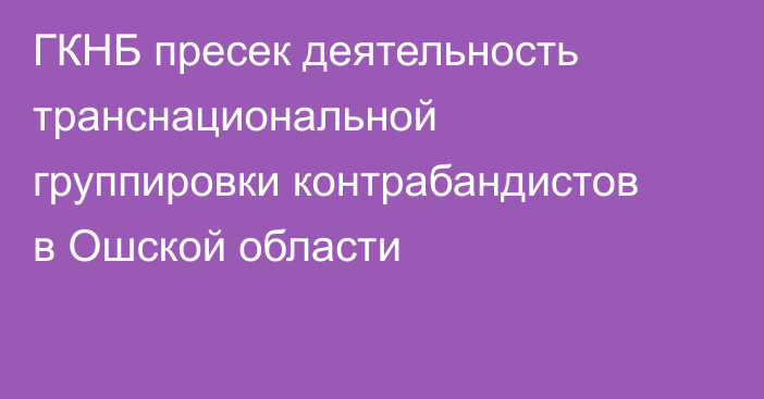 ГКНБ пресек деятельность транснациональной группировки контрабандистов в Ошской области