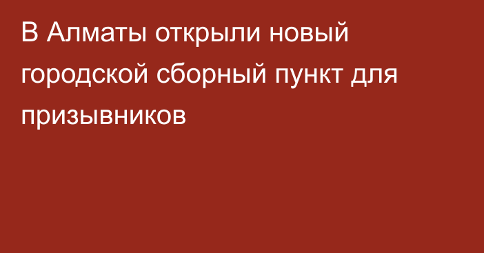 В Алматы открыли новый городской сборный пункт для призывников