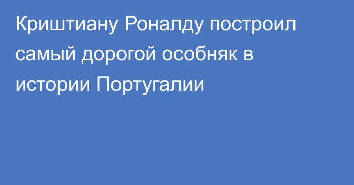 Криштиану Роналду построил самый дорогой особняк в истории Португалии