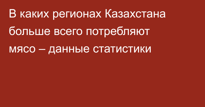 В каких регионах Казахстана больше всего потребляют мясо – данные статистики