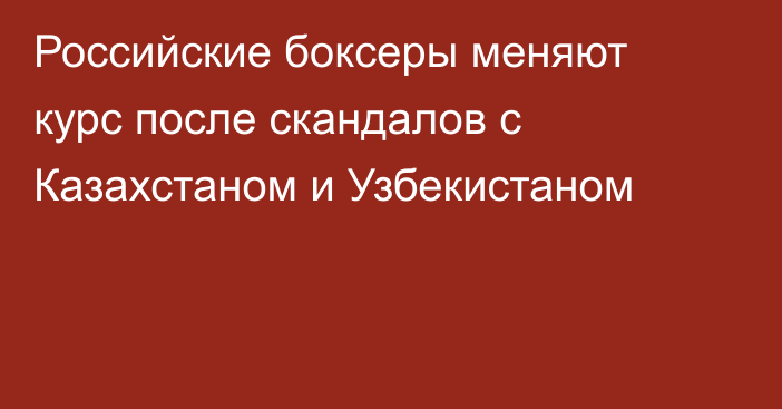 Российские боксеры меняют курс после скандалов с Казахстаном и Узбекистаном