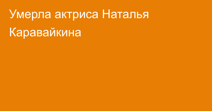 Умерла актриса Наталья Каравайкина