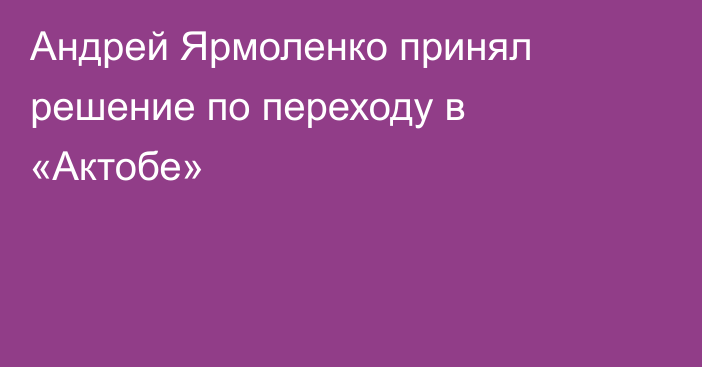 Андрей Ярмоленко принял решение по переходу в «Актобе»