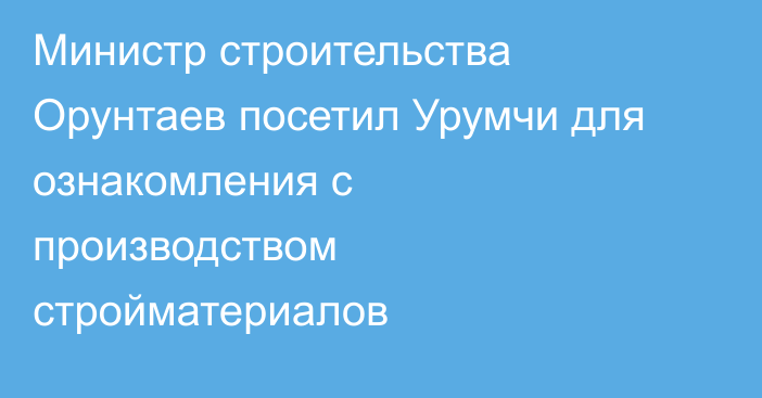 Министр строительства Орунтаев посетил Урумчи для ознакомления с производством стройматериалов