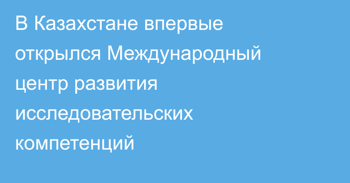 В Казахстане впервые открылся Международный центр развития исследовательских компетенций