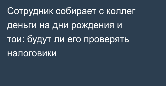 Сотрудник собирает с коллег деньги на дни рождения и тои: будут ли его проверять налоговики