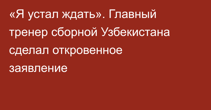 «Я устал ждать». Главный тренер сборной Узбекистана сделал откровенное заявление