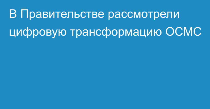 В Правительстве рассмотрели цифровую трансформацию ОСМС