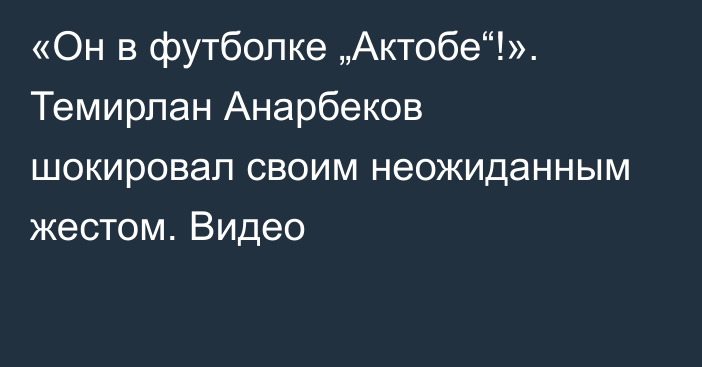 «Он в футболке „Актобе“!». Темирлан Анарбеков шокировал своим неожиданным жестом. Видео