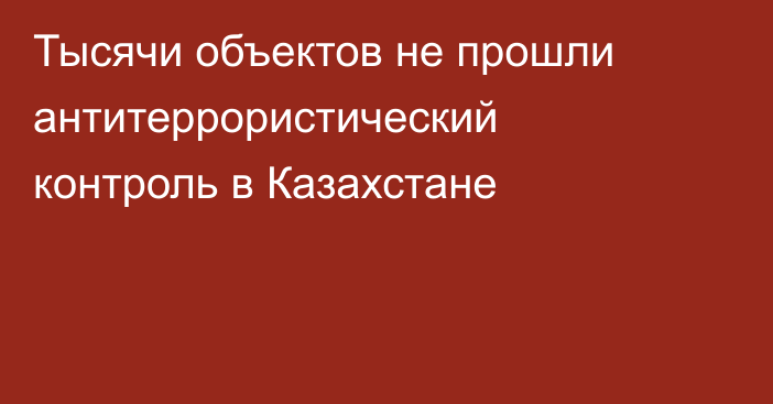Тысячи объектов не прошли антитеррористический контроль в Казахстане