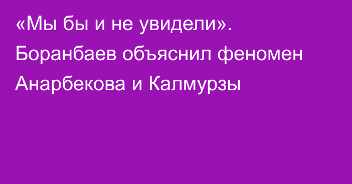 «Мы бы и не увидели». Боранбаев объяснил феномен Анарбекова и Калмурзы