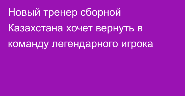 Новый тренер сборной Казахстана хочет вернуть в команду легендарного игрока
