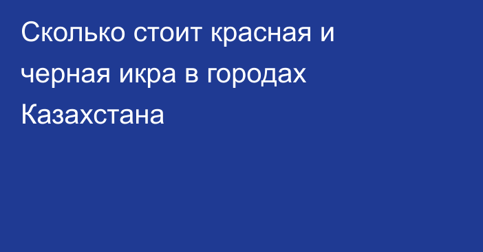 Сколько стоит красная и черная икра в городах Казахстана