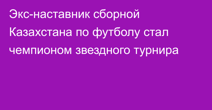 Экс-наставник сборной Казахстана по футболу стал чемпионом звездного турнира