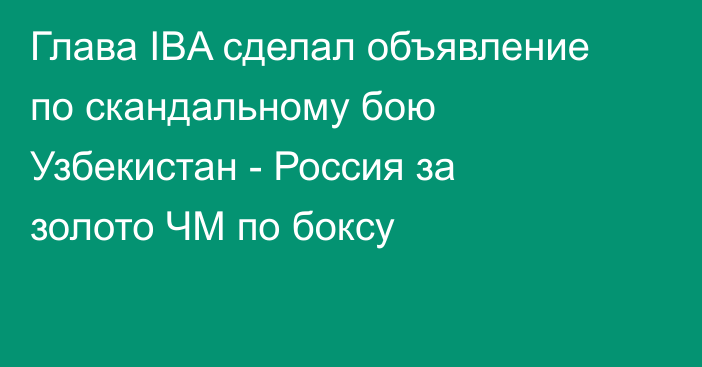 Глава IBA сделал объявление по скандальному бою Узбекистан - Россия за золото ЧМ по боксу
