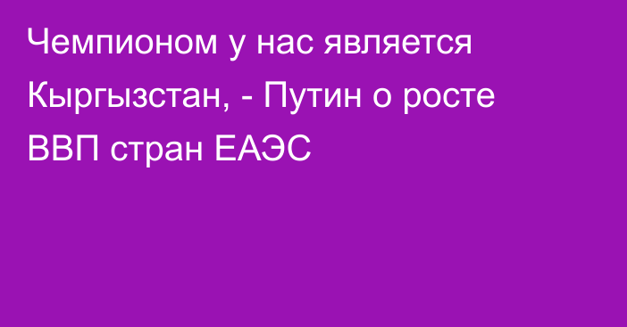 Чемпионом у нас является Кыргызстан, - Путин о росте ВВП стран ЕАЭС