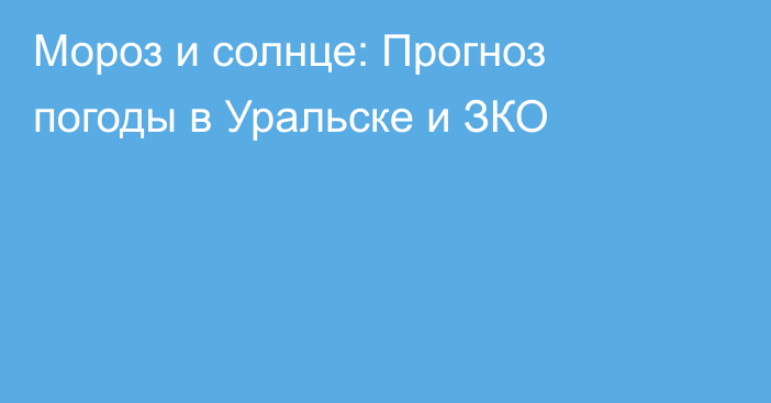 Мороз и солнце: Прогноз погоды в Уральске и ЗКО