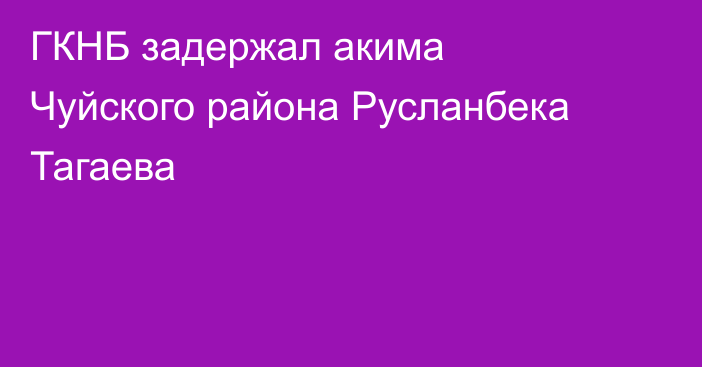 ГКНБ задержал акима Чуйского района Русланбека Тагаева