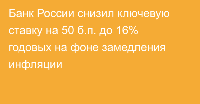 Банк России снизил ключевую ставку на 50 б.п. до 16% годовых на фоне замедления инфляции