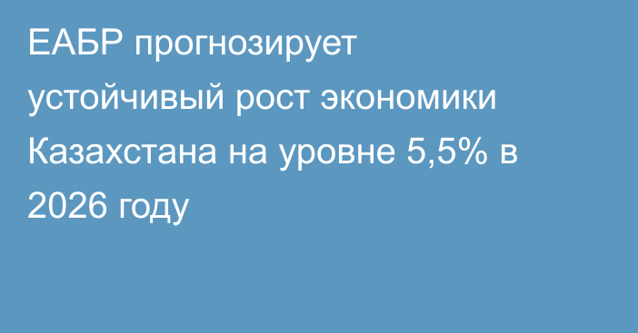 ЕАБР прогнозирует устойчивый рост экономики Казахстана на уровне 5,5% в 2026 году