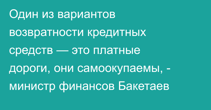 Один из вариантов возвратности кредитных средств — это платные дороги, они самоокупаемы, - министр финансов Бакетаев