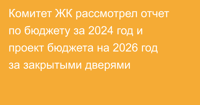 Комитет ЖК рассмотрел отчет по бюджету за 2024 год и проект бюджета на 2026 год за закрытыми дверями
