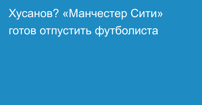Хусанов? «Манчестер Сити» готов отпустить футболиста