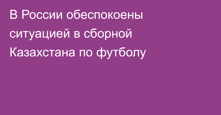 В России обеспокоены ситуацией в сборной Казахстана по футболу