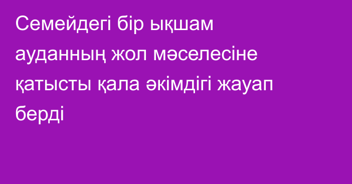 Семейдегі бір ықшам ауданның жол мәселесіне қатысты қала әкімдігі жауап берді