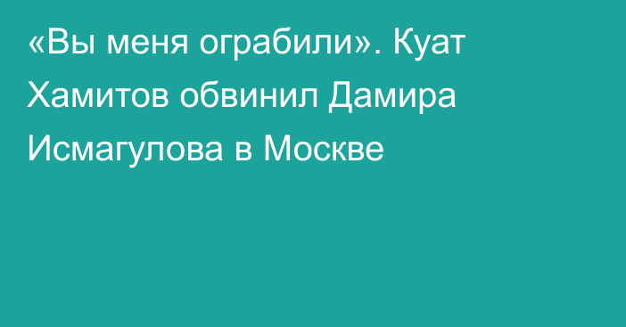 «Вы меня ограбили». Куат Хамитов обвинил Дамира Исмагулова в Москве