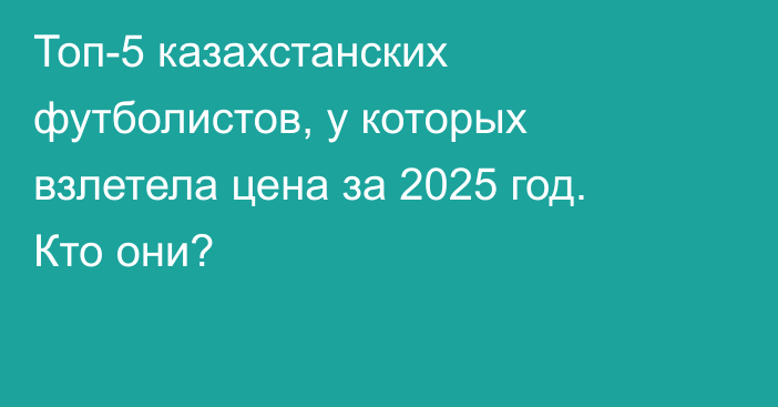 Топ-5 казахстанских футболистов, у которых взлетела цена за 2025 год. Кто они?