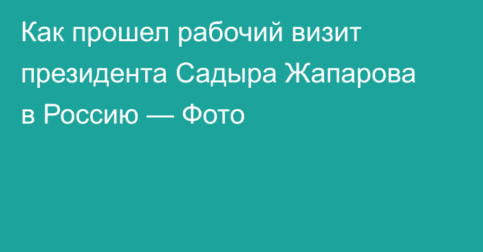 Как прошел рабочий визит президента Садыра Жапарова в Россию — Фото