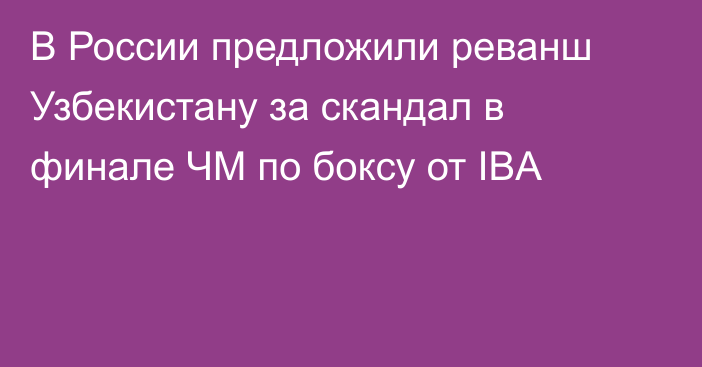 В России предложили реванш Узбекистану за скандал в финале ЧМ по боксу от IBA