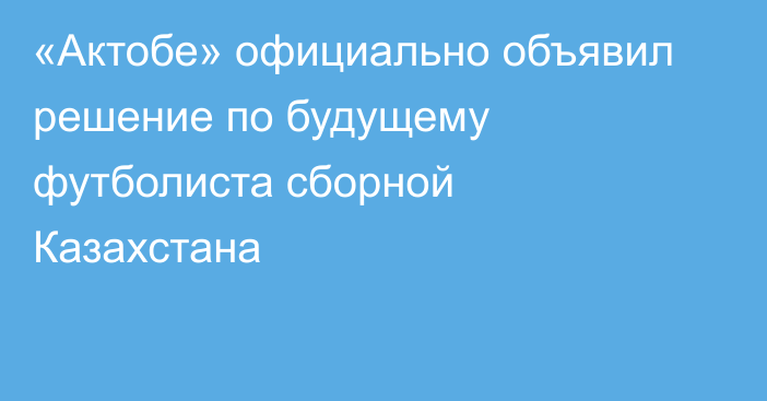 «Актобе» официально объявил решение по будущему футболиста сборной Казахстана