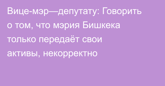 Вице-мэр—депутату: Говорить о том, что мэрия Бишкека только передаёт свои активы, некорректно