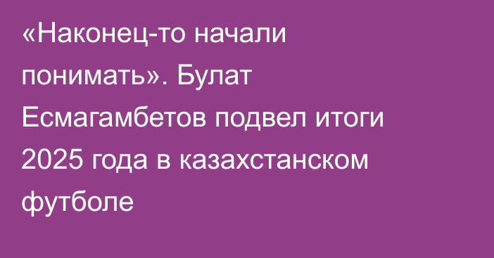 «Наконец-то начали понимать». Булат Есмагамбетов подвел итоги 2025 года в казахстанском футболе