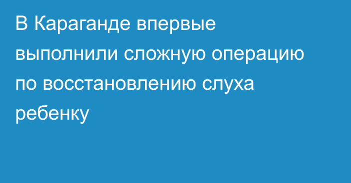 В Караганде впервые выполнили сложную операцию по восстановлению слуха ребенку